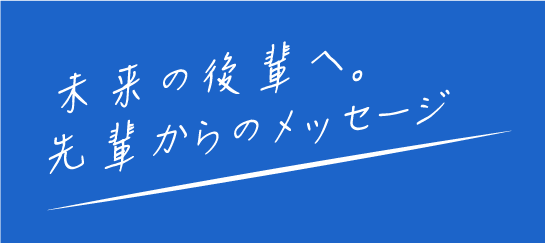 未来の後輩へ。先輩からのメッセージ